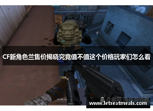 CF新角色兰售价揭晓究竟值不值这个价格玩家们怎么看